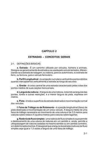 2-1
C5-38
CAPÍTULO 2
ESTRADAS – CONCEITOS GERAIS
2-1. DEFINIÇÕES BÁSICAS
a. Estrada - É um caminho utilizado por veículos, homens e animais.
Designa-segenericamentedeestradaaviausadapeloveículoterrestre,diferen-
ciando-se a estrada de rodagem, ou rodovia, para os automóveis, e a estrada de
ferro, ou ferrovia, para o veículo ferroviário.
b.PerfilLongitudinal-éaprojeçãonumplanoverticaldospontosobtidos
quando interceptamos verticalmente a estrada ao longo do seu eixo.
c. Greide - é o eixo central de uma estrada caracterizado pelas cotas dos
pontos médios de suas seções transversais.
d.Larguradarodovia-Alarguradeumarodovia,incluindoaslargurasdas
pontes, túneis e outras restrições, é a menor largura da pista, expressa em
metros.
e. Pista - é toda a superfície da estrada destinada à movimentação normal
dos veículos.
f. Faixa de Tráfego ou de Rolamento - é a porção longitudinal (faixa) da
pista destinada à movimentação de um único veículo. A largura média de uma
faixa de tráfego necessária ao movimento de uma coluna é de 3,5 metros para
viaturas sobre rodas e 4 (quatro) metros para viaturas sobre lagartas.
g.Rodoviadefluxosimples-umarodoviadefluxosimpleséaquepermite
o deslocamento de uma coluna de viaturas em um sentido e, ainda, permite a
ultrapassagem de viaturas isoladas no mesmo sentido ou em sentido contrário,
emdeterminadostrechos.Édesejávelquealarguradaestrada(rodovia)defluxo
simples seja igual a 1,5 vezes a largura de uma faixa de tráfego;
 