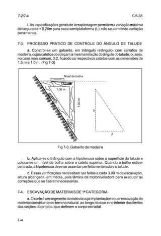 C5-38
7-4
l.Asespecificaçõesgeraisdeterraplenagempermitemavariaçãomáxima
de largura de + 0,20m para cada semiplataforma (L), não se admitindo variação
paramenos.
7-3. PROCESSO PRÁTICO DE CONTROLE DO ÂNGULO DE TALUDE
a. Constrói-se um gabarito, em triângulo retângulo, com sarrafos de
madeira,cujoscatetosobedeçamàmesmarelaçãodoângulodotalude,ouseja,
no caso mais comum, 3:2, ficando os respectivos catetos com as dimensões de
1,5 m e 1,0 m. (Fig 7-3)
Fig 7-3. Gabarito de madeira
b. Aplica-se o triângulo com a hipotenusa sobre a superfície do talude e
coloca-se um nível de bolha sobre o cateto superior. Quando a bolha estiver
centrada, a hipotenusa deve se assentar perfeitamente sobre o talude.
c. Essas verificações necessitam ser feitas a cada 3.00 m de escavação,
altura alcançada, em média, pela lâmina da motoniveladora para executar as
correções que se fizerem necessárias.
7-4. ESCAVAÇÃO DE MATERIAIS DE 1ª CATEGORIA
a.Ocorteéumsegmentodarodoviacujaimplantaçãorequerescavaçãodo
material constituinte do terreno natural, ao longo do eixo e no interior dos limites
das seções do projeto, que definem o corpo estradal.
1,00 m
3
2
1,50m
Nível de bolha
7-2/7-4
 