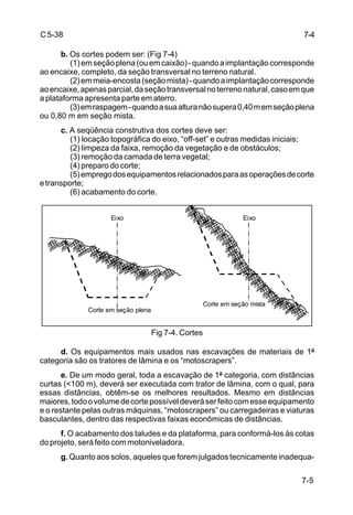 7-5
C5-38
b. Os cortes podem ser: (Fig 7-4)
(1)emseçãoplena(ouemcaixão)-quandoaimplantaçãocorresponde
ao encaixe, completo, da seção transversal no terreno natural.
(2)emmeia-encosta(seçãomista)-quandoaimplantaçãocorresponde
aoencaixe,apenasparcial,daseçãotransversalnoterrenonatural,casoemque
a plataforma apresenta parte em aterro.
(3)emraspagem-quandoasuaalturanãosupera0,40memseçãoplena
ou 0,80 m em seção mista.
c. A seqüência construtiva dos cortes deve ser:
(1) locação topográfica do eixo, “off-set” e outras medidas iniciais;
(2) limpeza da faixa, remoção da vegetação e de obstáculos;
(3) remoção da camada de terra vegetal;
(4) preparo do corte;
(5)empregodosequipamentosrelacionadosparaasoperaçõesdecorte
etransporte;
(6) acabamento do corte.
Fig 7-4. Cortes
d. Os equipamentos mais usados nas escavações de materiais de 1ª
categoria são os tratores de lâmina e os “motoscrapers”.
e. De um modo geral, toda a escavação de 1ª categoria, com distâncias
curtas (<100 m), deverá ser executada com trator de lâmina, com o qual, para
essas distâncias, obtêm-se os melhores resultados. Mesmo em distâncias
maiores,todoovolumedecortepossíveldeveráserfeitocomesseequipamento
e o restante pelas outras máquinas, “motoscrapers” ou carregadeiras e viaturas
basculantes, dentro das respectivas faixas econômicas de distâncias.
f. O acabamento dos taludes e da plataforma, para conformá-los às cotas
do projeto, será feito com motoniveladora.
g. Quanto aos solos, aqueles que forem julgados tecnicamente inadequa-
Eixo Eixo
Corte em seção mista
Corte em seção plena
7-4
 