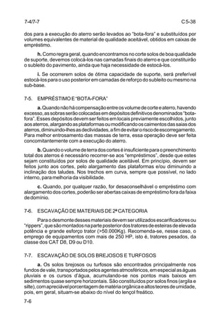 C5-38
7-6
dos para a execução do aterro serão levados ao “bota-fora” e substituídos por
volumes equivalentes de material de qualidade aceitável, obtidos em caixas de
empréstimo.
h.Comoregrageral,quandoencontramosnocortesolosdeboaqualidade
de suporte, devemos colocá-los nas camadas finais do aterro e que constituirão
o subleito do pavimento, ainda que haja necessidade de estocá-los.
i. Se ocorrerem solos de ótima capacidade de suporte, será preferível
estocá-losparaousoposterioremcamadasdereforçodosubleitooumesmona
sub-base.
7-5. EMPRÉSTIMOE“BOTA-FORA”
a.Quandonãohácompensaçãoentreosvolumedecorteeaterro,havendo
excesso,assobrasserãocolocadasemdepósitosdefinitivosdenominados“bota-
fora”. Esses depósitos devem ser feitos em locais previamente escolhidos, junto
aosaterros,alargandoasplataformasoumodificandooscaimentosdassaiasdos
aterros,diminuindo-lhesasdeclividades,afimdeevitaroriscodeescorregamento.
Para melhor entrosamento das massas de terra, essa operação deve ser feita
concomitantemente com a execução do aterro.
b.Quandoovolumedeterradoscorteséinsuficienteparaopreenchimento
total dos aterros é necessário recorrer-se aos “empréstimos”, desde que estes
sejam constituídos por solos de qualidade aceitável. Em princípio, devem ser
feitos junto aos cortes, pelo alargamento das plataformas e/ou diminuindo a
inclinação dos taludes. Nos trechos em curva, sempre que possível, no lado
interno, para melhoria da visibilidade.
c. Quando, por qualquer razão, for desaconselhável o empréstimo com
alargamentodoscortes,poderãoserabertascaixasdeempréstimoforadafaixa
dedomínio.
7-6. ESCAVAÇÃO DE MATERIAIS DE 2ª CATEGORIA
Paraodesmontedessesmateriaisdevemserutilizadosescarificadoresou
“rippers”,quesãomontadosnaparteposteriordostratoresdeesteirasdeelevada
potência e grande esforço trator (>50.000Kg). Recomenda-se, nesse caso, o
emprego de equipamentos com mais de 250 HP, isto é, tratores pesados, da
classe dos CAT D8, D9 ou D10.
7-7. ESCAVAÇÃO DE SOLOS BREJOSOS E TURFOSOS
a. Os solos brejosos ou turfosos são encontrados principalmente nos
fundosdevale,transportadospelosagentesatmosféricos,emespecialaságuas
pluviais e os cursos d’água, acumulando-se nos pontos mais baixos em
sedimentos quase sempre horizontais. São constituídos por solos finos (argila e
silte),comapreciávelporcentagemdematériaorgânicaealtosteoresdeumidade,
pois, em geral, situam-se abaixo do nível do lençol freático.
7-4/7-7
 