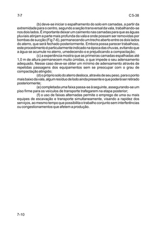 C5-38
7-10
(b) deve-se iniciar o espalhamento do solo em camadas, a partir da
extremidadeparaocentro,segundoaseçãotransversaldavala,trabalhando-se
nosdoislados.Éimportantedeixarumcaimentonascamadasparaqueaságuas
pluviais atinjam a parte mais profunda da vala e onde possam ser removidas por
bombasdesucção(Fig7-6),permanecendoumtrechoabertoentreosdoislados
do aterro, que será fechado posteriormente. Embora possa parecer trabalhoso,
esteprocedimentoéparticularmenteindicadonaépocadaschuvas,evitandoque
a água se acumule no aterro, umedecendo-o e prejudicando a compactação;
(c) a experiência mostra que as primeiras camadas espalhadas até
1,0 m de altura permanecem muito úmidas, o que impede o seu adensamento
adequado. Nesse caso deve-se obter um mínimo de adensamento através de
repetidas passagens dos equipamentos sem se preocupar com o grau de
compactaçãoatingido;
(d)oprópriosolodoaterrodesloca,atravésdeseupeso,paraoponto
maisbaixodavala,algumresíduodelodoaindapresenteequepoderáserretirado
posteriormente;
(e)completadaumafaixapassa-seàseguinte,assegurando-seum
piso firme para os veículos de transporte trafegarem na etapa posterior;
(f) o uso de faixas alternadas permite o emprego de uma ou mais
equipes de escavação e transporte simultaneamente, visando a rapidez dos
serviços,aomesmotempoquepossibilitaotrabalhoconjuntoseminterferências
ou congestionamentos que afetem a produção.
7-7
 