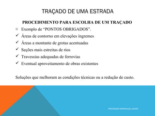TRAÇADO DE UMA ESTRADA
PROFESSOR MARINALDO JUNIOR
PROCEDIMENTO PARA ESCOLHA DE UM TRAÇADO
o Exemplo de “PONTOS OBRIGADOS”.
 Áreas de contorno em elevações íngremes
 Áreas a montante de grotas acentuadas
 Seções mais estreitas de rios
 Travessias adequadas de ferrovias
 Eventual aproveitamento de obras existentes
Soluções que melhoram as condições técnicas ou a redução de custo.
 