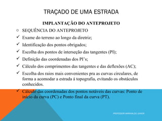 TRAÇADO DE UMA ESTRADA
PROFESSOR MARINALDO JUNIOR
IMPLANTAÇÃO DO ANTEPROJETO
o SEQUÊNCIA DO ANTEPROJETO
 Exame do terreno ao longo da diretriz;
 Identificação dos pontos obrigados;
 Escolha dos pontos de interseção das tangentes (PI);
 Definição das coordenadas dos PI’s;
 Cálculo dos comprimentos das tangentes e das deflexões (AC);
 Escolha dos raios mais convenientes pra as curvas circulares, de
forma a acomodar a estrada á topografia, evitando os obstáculos
conhecidos.
 Cálculo das coordenadas dos pontos notáveis das curvas: Ponto de
início da curva (PC) e Ponto final da curva (PT).
 