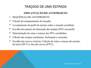 TRAÇADO DE UMA ESTRADA
PROFESSOR MARINALDO JUNIOR
IMPLANTAÇÃO DO ANTEPROJETO
o SEQUÊNCIA DO ANTEPROJETO
 Cálculo do estaqueamento do traçado;
 Levantamento do perfil do terreno sobre o traçado escolhido;
 Escolha dos pontos de interseção das rampas (PIV) em perfil;
 Determinação de cotas e estacas dos PIVs escolhidos;
 Cálculo das rampas resultantes: Inclinação e extensão;
 Escolha das curvas verticais: Cálculo de cotas e estacas dos pontos
de início (PCV) e fim das curvas (PTV);
 