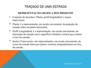 TRAÇADO DE UMA ESTRADA
PROFESSOR MARINALDO JUNIOR
REPRESENTAÇÃO GRÁFICA DOS PROJETOS
o Conjunto de desenhos: Planta, perfil longitudinal e seçoes
transversais.
 Planta: é a representação, em escala conveniente, da projeção da
estrada sobre um plano horizontal;
 Perfil Longitudinal: é a representação, em escala conveniente, da
interseção da estrada com a superfície cilindrica vertical que contém
o eixo da estrada.
 Seções Transversais: são representações, em escala conveniente, de
cortes da estrada feitos por planos verticais, perpendiculares ao eixo
da estrada.
 