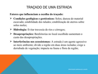 TRAÇADO DE UMA ESTRADA
PROFESSOR MARINALDO JUNIOR
Fatores que influenciam a escolha do traçado:
 Condições geológicas e geotécnicas: Solos; dureza do material
escavado; estabilidade dos taludes; estabilização de aterros sobre
solos moles;
 Hidrologia: Evitar travessia de rios e córregos;
 Desapropriações: Benfeitorias no local escolhido aumentam o
custo das desapropriações.
 Interferências nos ecossistemas: A estrada é um agente agressivo
ao meio ambiente; divide a região em duas áreas isoladas; exige a
derrubada de vegetação; impacta na fauna e flora da região;
 