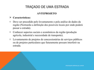TRAÇADO DE UMA ESTRADA
PROFESSOR MARINALDO JUNIOR
ANTEPROJETO
 Características:
o Deve ser precedido pelo levantamento e pela análise de dados da
região (Nortearão a definição dos possíveis locais por onde poderá
passar a estrada).
o Conhecer aspectos sociais e econômicos da região (produção
agrícola, industrial e necessidade de transporte).
o Levantamento de projetos de concessionárias de serviços públicos
ou de projetos particulares que futuramente possam interferir na
estrada.
 