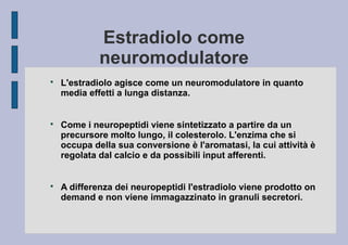 Estradiolo come
neuromodulatore






L'estradiolo agisce come un neuromodulatore in quanto
media effetti a lunga distanza.
Come i neuropeptidi viene sintetizzato a partire da un
precursore molto lungo, il colesterolo. L'enzima che si
occupa della sua conversione è l'aromatasi, la cui attività è
regolata dal calcio e da possibili input afferenti.
A differenza dei neuropeptidi l'estradiolo viene prodotto on
demand e non viene immagazzinato in granuli secretori.

 