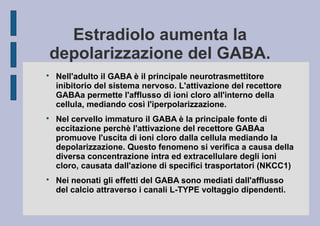 Estradiolo aumenta la
depolarizzazione del GABA.






Nell'adulto il GABA è il principale neurotrasmettitore
inibitorio del sistema nervoso. L'attivazione del recettore
GABAa permette l'afflusso di ioni cloro all'interno della
cellula, mediando così l'iperpolarizzazione.
Nel cervello immaturo il GABA è la principale fonte di
eccitazione perchè l'attivazione del recettore GABAa
promuove l'uscita di ioni cloro dalla cellula mediando la
depolarizzazione. Questo fenomeno si verifica a causa della
diversa concentrazione intra ed extracellulare degli ioni
cloro, causata dall'azione di specifici trasportatori (NKCC1)
Nei neonati gli effetti del GABA sono mediati dall'afflusso
del calcio attraverso i canali L-TYPE voltaggio dipendenti.

 