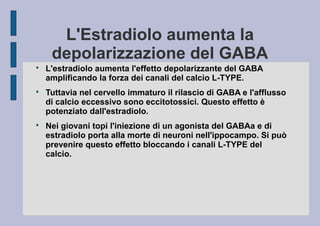L'Estradiolo aumenta la
depolarizzazione del GABA






L'estradiolo aumenta l'effetto depolarizzante del GABA
amplificando la forza dei canali del calcio L-TYPE.
Tuttavia nel cervello immaturo il rilascio di GABA e l'afflusso
di calcio eccessivo sono eccitotossici. Questo effetto è
potenziato dall'estradiolo.
Nei giovani topi l'iniezione di un agonista del GABAa e di
estradiolo porta alla morte di neuroni nell'ippocampo. Si può
prevenire questo effetto bloccando i canali L-TYPE del
calcio.

 