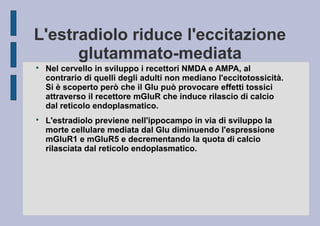 L'estradiolo riduce l'eccitazione
glutammato-mediata




Nel cervello in sviluppo i recettori NMDA e AMPA, al
contrario di quelli degli adulti non mediano l'eccitotossicità.
Si è scoperto però che il Glu può provocare effetti tossici
attraverso il recettore mGluR che induce rilascio di calcio
dal reticolo endoplasmatico.
L'estradiolo previene nell'ippocampo in via di sviluppo la
morte cellulare mediata dal Glu diminuendo l'espressione
mGluR1 e mGluR5 e decrementando la quota di calcio
rilasciata dal reticolo endoplasmatico.

 