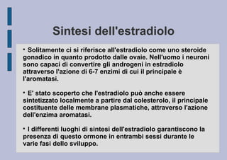 Sintesi dell'estradiolo
Solitamente ci si riferisce all'estradiolo come uno steroide
gonadico in quanto prodotto dalle ovaie. Nell'uomo i neuroni
sono capaci di convertire gli androgeni in estradiolo
attraverso l'azione di 6-7 enzimi di cui il principale è
l'aromatasi.


E' stato scoperto che l'estradiolo può anche essere
sintetizzato localmente a partire dal colesterolo, il principale
costituente delle membrane plasmatiche, attraverso l'azione
dell'enzima aromatasi.


I differenti luoghi di sintesi dell'estradiolo garantiscono la
presenza di questo ormone in entrambi sessi durante le
varie fasi dello sviluppo.


 