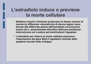 L'estradiolo induce o previene
la morte cellulare




Sebbene maschi e femmine producano lo stesso numero di
neuroni,le differenze volumetriche di alcune regioni sono
dovute alla differente azione dell'estradiolo nel prevenire
(come nel n. sessualmente dimorfico dell'area preottica)o
indurre(come nel n.antero periventricolare) l'apoptosi.
L'estradiolo per indurre la morte cellulare promuove
l'espressione del gene BAX,il regolatore centrale della
apoptosi neurale nello sviluppo.

 