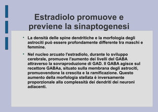 Estradiolo promuove e
previene la sinaptogenesi




La densità delle spine dendritiche e la morfologia degli
astrociti può essere profondamente differente tra maschi e
femmine.
Nel nucleo arcuato l'estradiolo, durante lo sviluppo
cerebrale, promuove l'aumento dei livelli del GABA
attraverso la sovraproduzione di GAD. Il GABA agisce sul
recettore GABAa, situato sulla membrana degli astrociti,
promuovendone la crescita e la ramificazione. Questo
aumento della morfologia stellata è inversamente
proporzionale alla complessità dei dendriti dei neuroni
adiacenti.

 