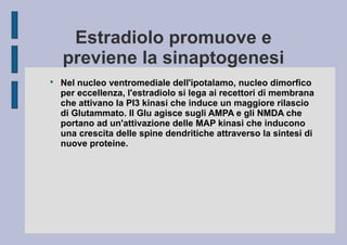 Estradiolo promuove e
previene la sinaptogenesi


Nel nucleo ventromediale dell'ipotalamo, nucleo dimorfico
per eccellenza, l'estradiolo si lega ai recettori di membrana
che attivano la PI3 kinasi che induce un maggiore rilascio
di Glutammato. Il Glu agisce sugli AMPA e gli NMDA che
portano ad un'attivazione delle MAP kinasi che inducono
una crescita delle spine dendritiche attraverso la sintesi di
nuove proteine.

 