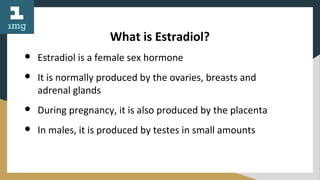 What is Estradiol?
● Estradiol is a female sex hormone
● It is normally produced by the ovaries, breasts and
adrenal glands
● During pregnancy, it is also produced by the placenta
● In males, it is produced by testes in small amounts
 