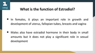 What is the function of Estradiol?
● In females, it plays an important role in growth and
development of uterus, fallopian tubes, breasts and vagina
● Males also have estradiol hormone in their body in small
amounts but it does not play a significant role in sexual
development
 