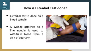 How is Estradiol Test done?
● Estradiol test is done on a
blood sample
● A syringe attached to a
fine needle is used to
withdraw blood from a
vein of your arm
 