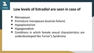 Low levels of Estradiol are seen in case of
● Menopause
● Premature menopause (ovarian failure)
● Hypopituitarism
● Hypogonadism
● Conditions in which female sexual characteristics are
underdeveloped like Turner’s Syndrome
 