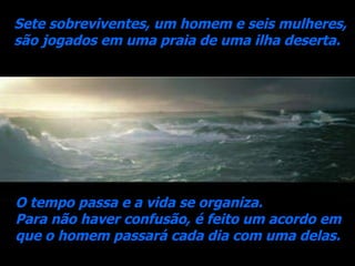 Sete sobreviventes, um homem e seis mulheres,  são jogados em uma praia de uma ilha deserta. O tempo passa e a vida se organiza.  Para não haver confusão, é feito um acordo em que o homem passará cada dia com uma delas. 