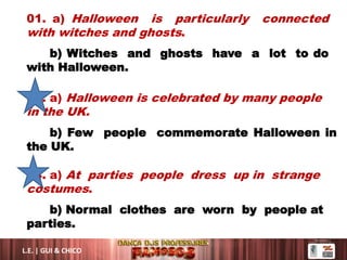 01. a) Halloween is particularly connected
with witches and ghosts.
b) Witches and ghosts have a lot to do
with Halloween.
02. a) Halloween is celebrated by many people
in the UK.
b) Few people commemorate Halloween in
the UK.
04. a) At parties people dress up in strange
costumes.
b) Normal clothes are worn by people at
parties.
L.E. | GUI & CHICO
 
