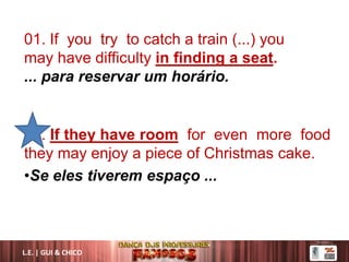 01. If you try to catch a train (...) you
may have difficulty in finding a seat.
... para reservar um horário.
02. If they have room for even more food
they may enjoy a piece of Christmas cake.
•Se eles tiverem espaço ...
L.E. | GUI & CHICO
 