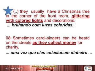 04. (..) they usually have a Christmas tree
in the corner of the front room, glittering
with colored lights and decorations.
... brilhando com luzes coloridas...
08. Sometimes carol-singers can be heard
on the streets as they collect money for
charity.
... uma vez que eles colecionam dinheiro ...
L.E. | GUI & CHICO
 