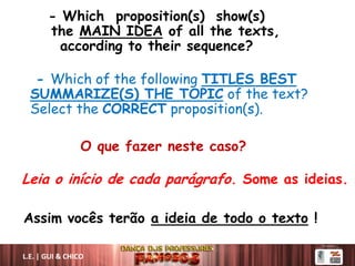 - Which proposition(s) show(s)
the MAIN IDEA of all the texts,
according to their sequence?
- Which of the following TITLES BEST
SUMMARIZE(S) THE TOPIC of the text?
Select the CORRECT proposition(s).
O que fazer neste caso?
Leia o início de cada parágrafo. Some as ideias.
Assim vocês terão a ideia de todo o texto !
L.E. | GUI & CHICO
 