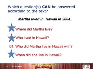 Which question(s) CAN be answered
according to the text?
01. Where did Martha live?
02. Who lived in Hawaii?
04. Who did Martha live in Hawaii with?
08. When did she live in Hawaii?
Martha lived in Hawaii in 2004.
L.E. | GUI & CHICO
 