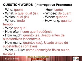 QUESTION WORDS (Interrogative Pronouns)
- Who: quem - How: como
- What: o que, qual (is) - Whose: de quem
- Which: qual (is) - When: quando
- Where: onde - How long: quanto
tempo
- Why: por que
- How often: com que freqüência
- How much: quanto (a). Usado antes de
substantivos incontáveis.
- How many: quantos (as). Usado antes de
substantivos contáveis.
- What ... Like: como (descrição física ou de
caráter)
L.E. | GUI & CHICO
 