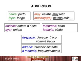 L.E. | GUI & CHICO
ADVERBIOS
anoche: ontem à noite
ayer: ontem
cerca: perto
lejos: longe
adrede: intencionalmente
a menudo: frequentemente
despacio: devagar, fraco,
volume baixo
temprano: cedo
todavía: ainda
muy: estaba muy feliz
mucho(a)(s): mucho más…
 