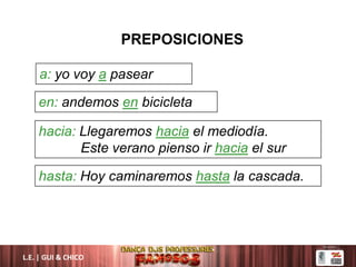 L.E. | GUI & CHICO
PREPOSICIONES
a: yo voy a pasear
en: andemos en bicicleta
hacia: Llegaremos hacia el mediodía.
Este verano pienso ir hacia el sur
hasta: Hoy caminaremos hasta la cascada.
 