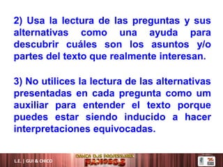 L.E. | GUI & CHICO
2) Usa la lectura de las preguntas y sus
alternativas como una ayuda para
descubrir cuáles son los asuntos y/o
partes del texto que realmente interesan.
3) No utilices la lectura de las alternativas
presentadas en cada pregunta como um
auxiliar para entender el texto porque
puedes estar siendo inducido a hacer
interpretaciones equivocadas.
 