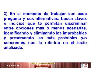 L.E. | GUI & CHICO
3) En el momento de trabajar con cada
pregunta y sus alternativas, busca claves
o indicios que te permitan discriminar
entre opciones más o menos acertadas,
identificando y eliminando las improbables
y preservando las más probables y/o
coherentes con lo referido en el texto
analizado.
 