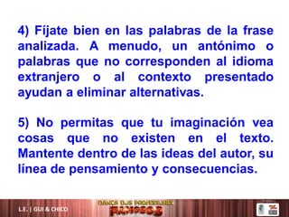 L.E. | GUI & CHICO
4) Fíjate bien en las palabras de la frase
analizada. A menudo, un antónimo o
palabras que no corresponden al idioma
extranjero o al contexto presentado
ayudan a eliminar alternativas.
5) No permitas que tu imaginación vea
cosas que no existen en el texto.
Mantente dentro de las ideas del autor, su
línea de pensamiento y consecuencias.
 