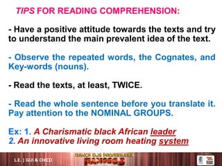 TIPS FOR READING COMPREHENSION:
- Have a positive attitude towards the texts and try
to understand the main prevalent idea of the text.
- Observe the repeated words, the Cognates, and
Key-words (nouns).
- Read the texts, at least, TWICE.
- Read the whole sentence before you translate it.
Pay attention to the NOMINAL GROUPS.
Ex: 1. A Charismatic black African leader
2. An innovative living room heating system
L.E. | GUI & CHICO
 