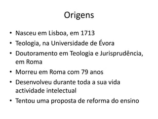 Origens
• Nasceu em Lisboa, em 1713
• Teologia, na Universidade de Évora
• Doutoramento em Teologia e Jurisprudência,
em Roma
• Morreu em Roma com 79 anos
• Desenvolveu durante toda a sua vida
actividade intelectual
• Tentou uma proposta de reforma do ensino

 