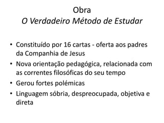 Obra
O Verdadeiro Método de Estudar
• Constituído por 16 cartas - oferta aos padres
da Companhia de Jesus
• Nova orientação pedagógica, relacionada com
as correntes filosóficas do seu tempo
• Gerou fortes polémicas
• Linguagem sóbria, despreocupada, objetiva e
direta

 