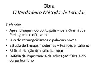 Obra
O Verdadeiro Método de Estudar
Defende:
• Aprendizagem do português – pela Gramática
Portuguesa e não latina
• Uso de estrangeirismos e palavras novas
• Estudo de línguas modernas – Francês e Italiano
• Ridicularização do estilo barroco
• Defesa da importância da educação física e do
corpo humano

 