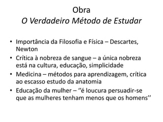 Obra
O Verdadeiro Método de Estudar
• Importância da Filosofia e Física – Descartes,
Newton
• Crítica à nobreza de sangue – a única nobreza
está na cultura, educação, simplicidade
• Medicina – métodos para aprendizagem, crítica
ao escasso estudo da anatomia
• Educação da mulher – ‘’é loucura persuadir-se
que as mulheres tenham menos que os homens’’

 