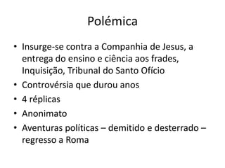 Polémica
• Insurge-se contra a Companhia de Jesus, a
entrega do ensino e ciência aos frades,
Inquisição, Tribunal do Santo Ofício
• Controvérsia que durou anos
• 4 réplicas
• Anonimato
• Aventuras políticas – demitido e desterrado –
regresso a Roma

 