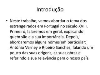 Introdução
• Neste trabalho, vamos abordar o tema dos
estrangeirados em Portugal no século XVIII.
Primeiro, falaremos em geral, explicando
quem são e a sua importância. Depois,
abordaremos alguns nomes em particular:
António Verney e Ribeiro Sanches, falando um
pouco das suas origens, as suas obras e
referindo a sua relevância para o nosso país.

 