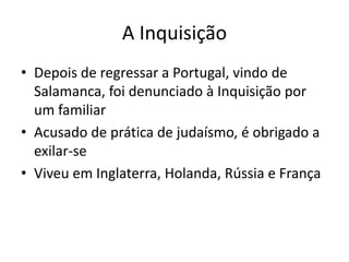 A Inquisição
• Depois de regressar a Portugal, vindo de
Salamanca, foi denunciado à Inquisição por
um familiar
• Acusado de prática de judaísmo, é obrigado a
exilar-se
• Viveu em Inglaterra, Holanda, Rússia e França

 