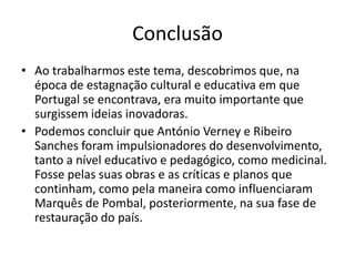 Conclusão
• Ao trabalharmos este tema, descobrimos que, na
época de estagnação cultural e educativa em que
Portugal se encontrava, era muito importante que
surgissem ideias inovadoras.
• Podemos concluir que António Verney e Ribeiro
Sanches foram impulsionadores do desenvolvimento,
tanto a nível educativo e pedagógico, como medicinal.
Fosse pelas suas obras e as críticas e planos que
continham, como pela maneira como influenciaram
Marquês de Pombal, posteriormente, na sua fase de
restauração do país.

 
