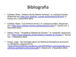 Bibliografia
• Calafate, Pedro. “António Nunes Ribeiro Sanches”. In: Instituto Camões.
Disponível em: http://cvc.instituto- camoes.pt/filosofia/ilu10.html />.
Acesso em: 2 Novembro 2013.
• Calafate, Pedro. “Luís António Vernei”. In: Instituto Camões. Disponível
em: <http://cvc.instituto-camoes.pt/filosofia/ilu5.html />. Acesso em: 2
Novembro 2013.

• Editora, Porto. ‘’Verdadeiro Método de Estudar’’. In: Infopédia. Disponível
em: <http://www.infopedia.pt/$verdadeiro-metodo-de-estudar/>. Acesso
em: 1 Novembro 2013.
• Freitas, Jorge. ‘’Os Estrangeirados E As Reformas Pombalinas do Ensino”.
In: Wordpress. Disponível em:
<http://historia789.files.wordpress.com/2013/02/os-estrangeirados-e-as
reformas-pombalinas-do-ensino.pdf />. Acesso em: 1 Novembro 2013.

 