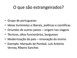 O que são estrangeirados?
•
•
•
•
•
•

Grupo de portugueses
Ideias iluministas e liberais, políticas e científicas
Oriundas de outros países – origem nas viagens
Técnicos, altos funcionários, burgueses
Modernização do país – renovação do ensino
Exemplo: Marquês de Pombal, Luís António
Verney, Ribeiro Sanches

 