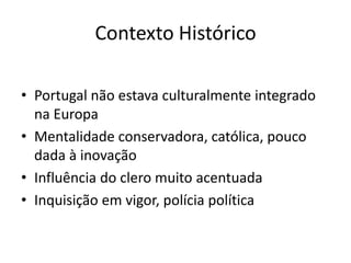 Contexto Histórico
• Portugal não estava culturalmente integrado
na Europa
• Mentalidade conservadora, católica, pouco
dada à inovação
• Influência do clero muito acentuada
• Inquisição em vigor, polícia política

 