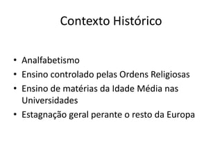 Contexto Histórico
• Analfabetismo
• Ensino controlado pelas Ordens Religiosas
• Ensino de matérias da Idade Média nas
Universidades
• Estagnação geral perante o resto da Europa

 