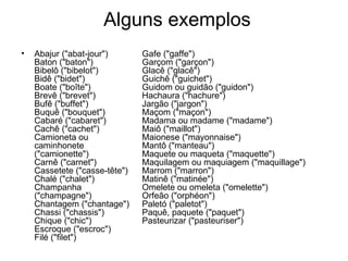 Alguns exemplos
•   Abajur ("abat-jour")       Gafe ("gaffe")
    Baton ("baton")            Garçom ("garçon")
    Bibelô ("bibelot")         Glacê ("glacê")
    Bidê ("bidet")             Guichê ("guichet")
    Boate ("boîte")            Guidom ou guidão ("guidon")
    Brevê ("brevet")           Hachaura ("hachure")
    Bufê ("buffet")            Jargão ("jargon")
    Buquê ("bouquet")          Maçom ("maçon")
    Cabaré ("cabaret")         Madama ou madame ("madame")
    Cachê ("cachet")           Maiô ("maillot")
    Camioneta ou               Maionese ("mayonnaise")
    caminhonete                Mantô ("manteau")
    ("camionette")             Maquete ou maqueta ("maquette")
    Carnê ("carnet")           Maquilagem ou maquiagem ("maquillage")
    Cassetete ("casse-tête")   Marrom ("marron")
    Chalé ("chalet")           Matinê ("matinée")
    Champanha                  Omelete ou omeleta ("omelette")
    ("champagne")              Orfeão ("orphéon")
    Chantagem ("chantage")     Paletó ("paletot")
    Chassi ("chassis")         Paquê, paquete ("paquet")
    Chique ("chic")            Pasteurizar ("pasteuriser")
    Escroque ("escroc")
    Filé ("filet")
 