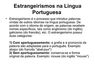 Estrangeirismos na Língua
            Portuguesa
• Estrangeirismo é o processo que introduz palavras
  vindas de outros idiomas na língua portuguesa. De
  acordo com o idioma de origem, as palavras recebem
  nomes específicos, tais como anglicismo (do inglês),
  galicismo (do francês), etc. O estrangeirismo possui
  duas categorias:

  1) Com aportuguesamento: a grafia e a pronúncia da
  palavra são adaptadas para o português. Exemplo:
  abajur (do francês "abat-jour")
  2) Sem aportuguesamento: conserva-se a forma
  original da palavra. Exemplo: mouse (do inglês "mouse")
 